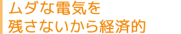 ムダな電気を残さないから経済的