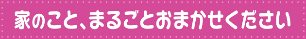 家のこと、まるごとおまかせください